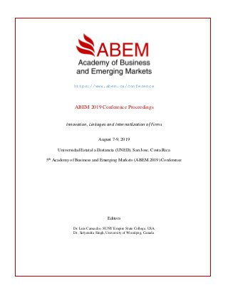 https://www.abem.ca/conference
ABEM 2019 Conference Proceedings
Innovation, Linkages and Internatlization of Firms
August 7-9, 2019
Universidad Estatal a Distancia (UNED), San Jose, Costa Rica
5th
Academy of Business and Emerging Markets (ABEM 2019) Conference
Editors
Dr. Luis Camacho, SUNY Empire State College, USA
Dr. Satyendra Singh, University of Winnipeg, Canada
 