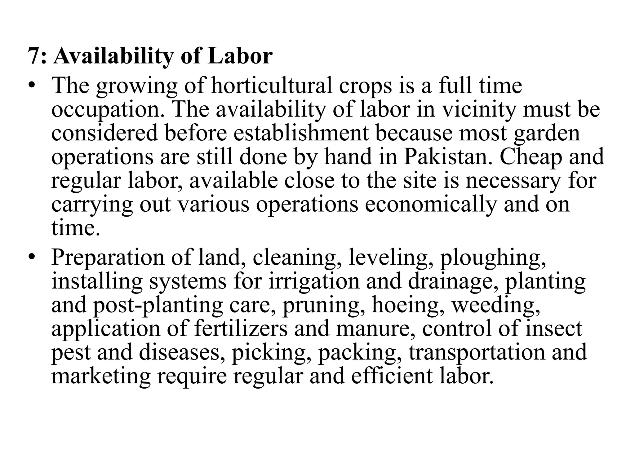 7: Availability of Labor
• The growing of horticultural crops is a full time
occupation. The availability of labor in vicinity must be
considered before establishment because most garden
operations are still done by hand in Pakistan. Cheap and
regular labor, available close to the site is necessary for
carrying out various operations economically and on
time.
• Preparation of land, cleaning, leveling, ploughing,
installing systems for irrigation and drainage, planting
and post-planting care, pruning, hoeing, weeding,
application of fertilizers and manure, control of insect
pest and diseases, picking, packing, transportation and
marketing require regular and efficient labor.
 