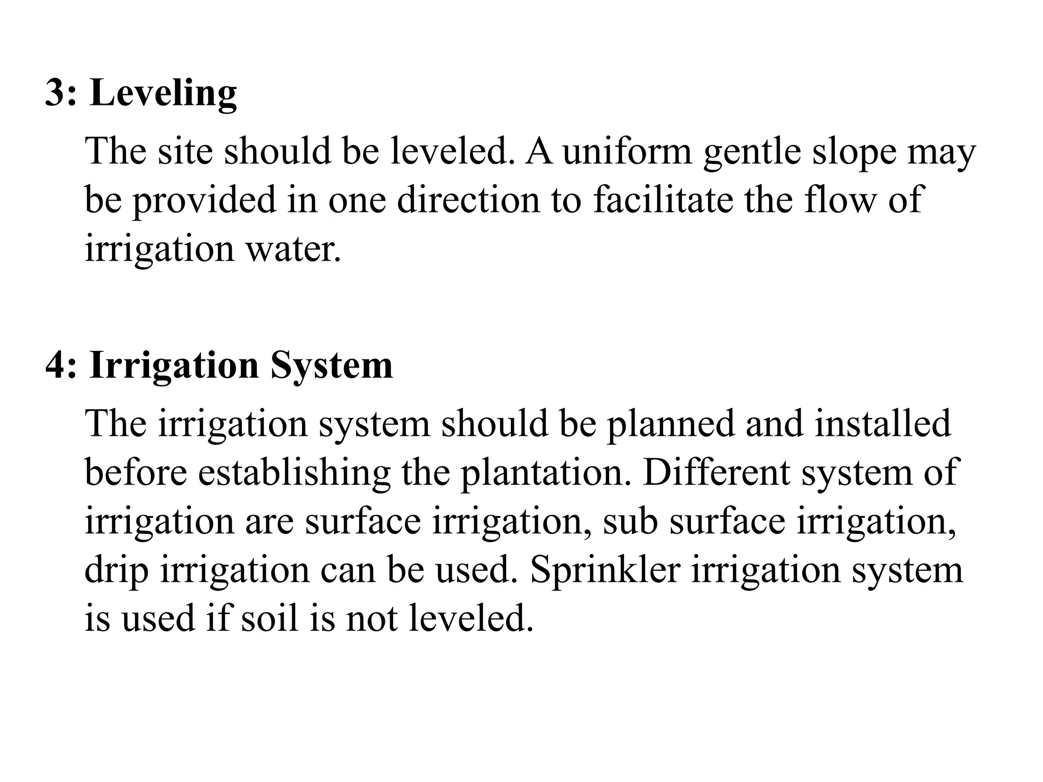 3: Leveling
The site should be leveled. A uniform gentle slope may
be provided in one direction to facilitate the flow of
irrigation water.
4: Irrigation System
The irrigation system should be planned and installed
before establishing the plantation. Different system of
irrigation are surface irrigation, sub surface irrigation,
drip irrigation can be used. Sprinkler irrigation system
is used if soil is not leveled.
 
