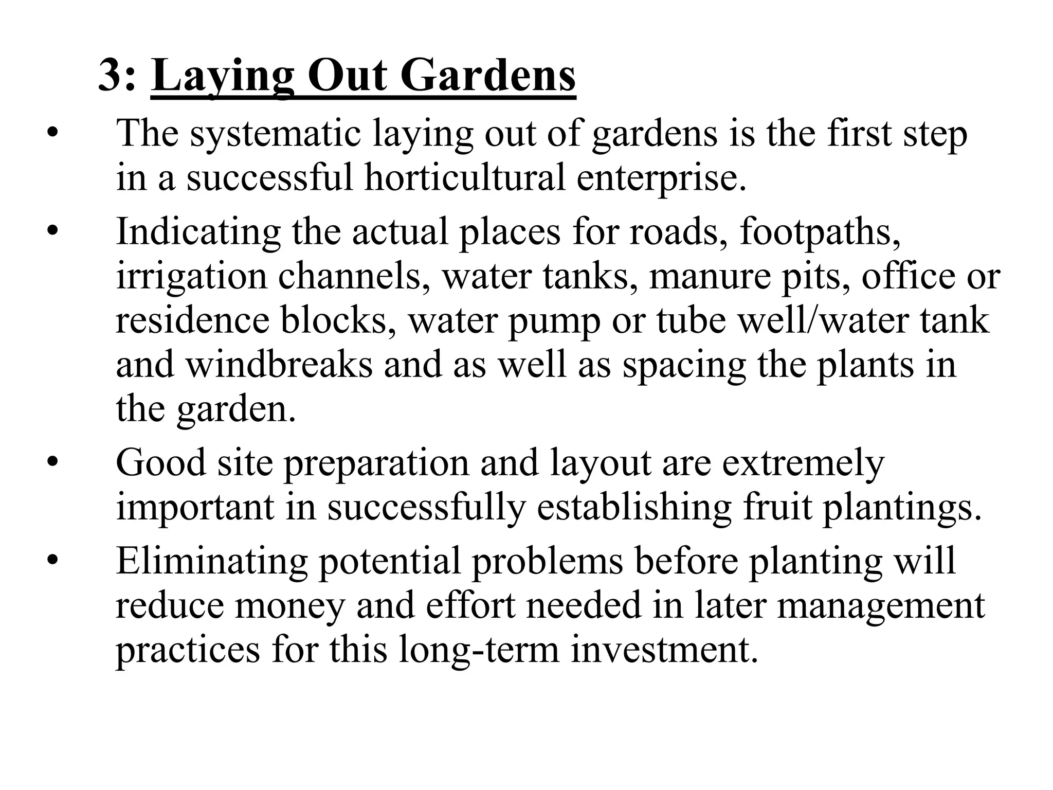 3: Laying Out Gardens
• The systematic laying out of gardens is the first step
in a successful horticultural enterprise.
• Indicating the actual places for roads, footpaths,
irrigation channels, water tanks, manure pits, office or
residence blocks, water pump or tube well/water tank
and windbreaks and as well as spacing the plants in
the garden.
• Good site preparation and layout are extremely
important in successfully establishing fruit plantings.
• Eliminating potential problems before planting will
reduce money and effort needed in later management
practices for this long-term investment.
 