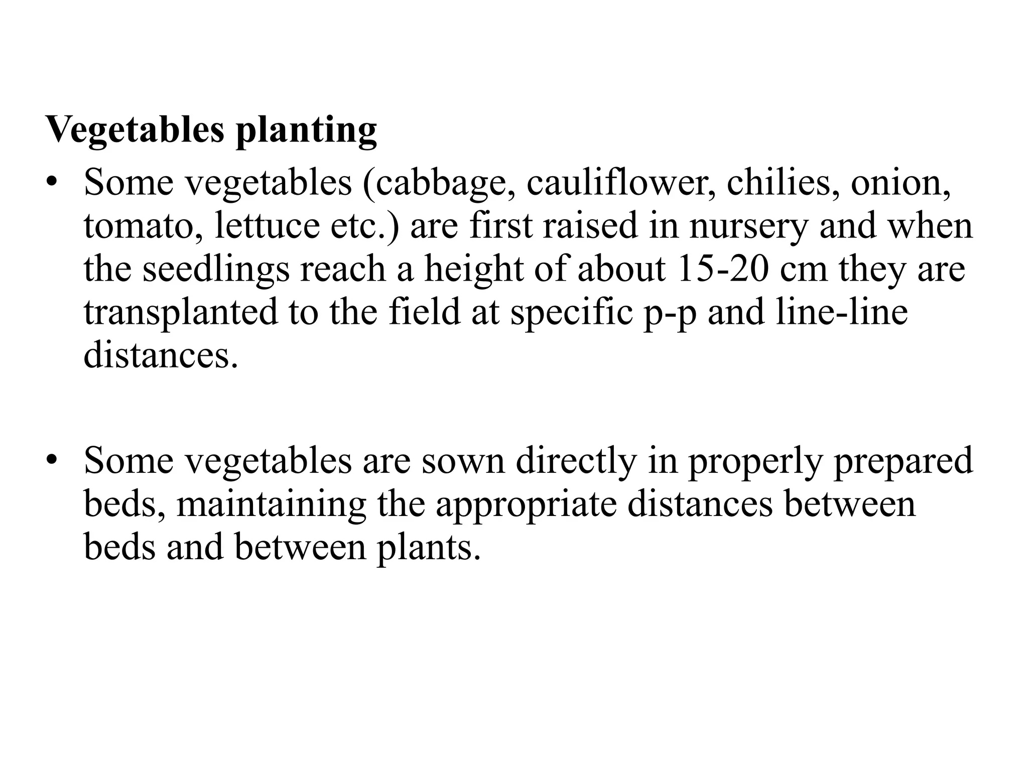 Vegetables planting
• Some vegetables (cabbage, cauliflower, chilies, onion,
tomato, lettuce etc.) are first raised in nursery and when
the seedlings reach a height of about 15-20 cm they are
transplanted to the field at specific p-p and line-line
distances.
• Some vegetables are sown directly in properly prepared
beds, maintaining the appropriate distances between
beds and between plants.
 