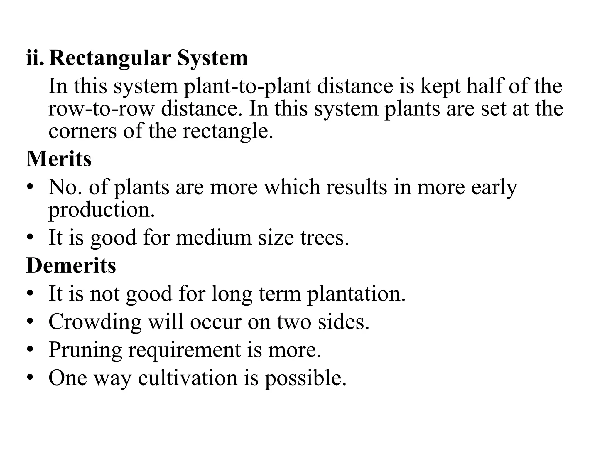 ii. Rectangular System
In this system plant-to-plant distance is kept half of the
row-to-row distance. In this system plants are set at the
corners of the rectangle.
Merits
• No. of plants are more which results in more early
production.
• It is good for medium size trees.
Demerits
• It is not good for long term plantation.
• Crowding will occur on two sides.
• Pruning requirement is more.
• One way cultivation is possible.
 