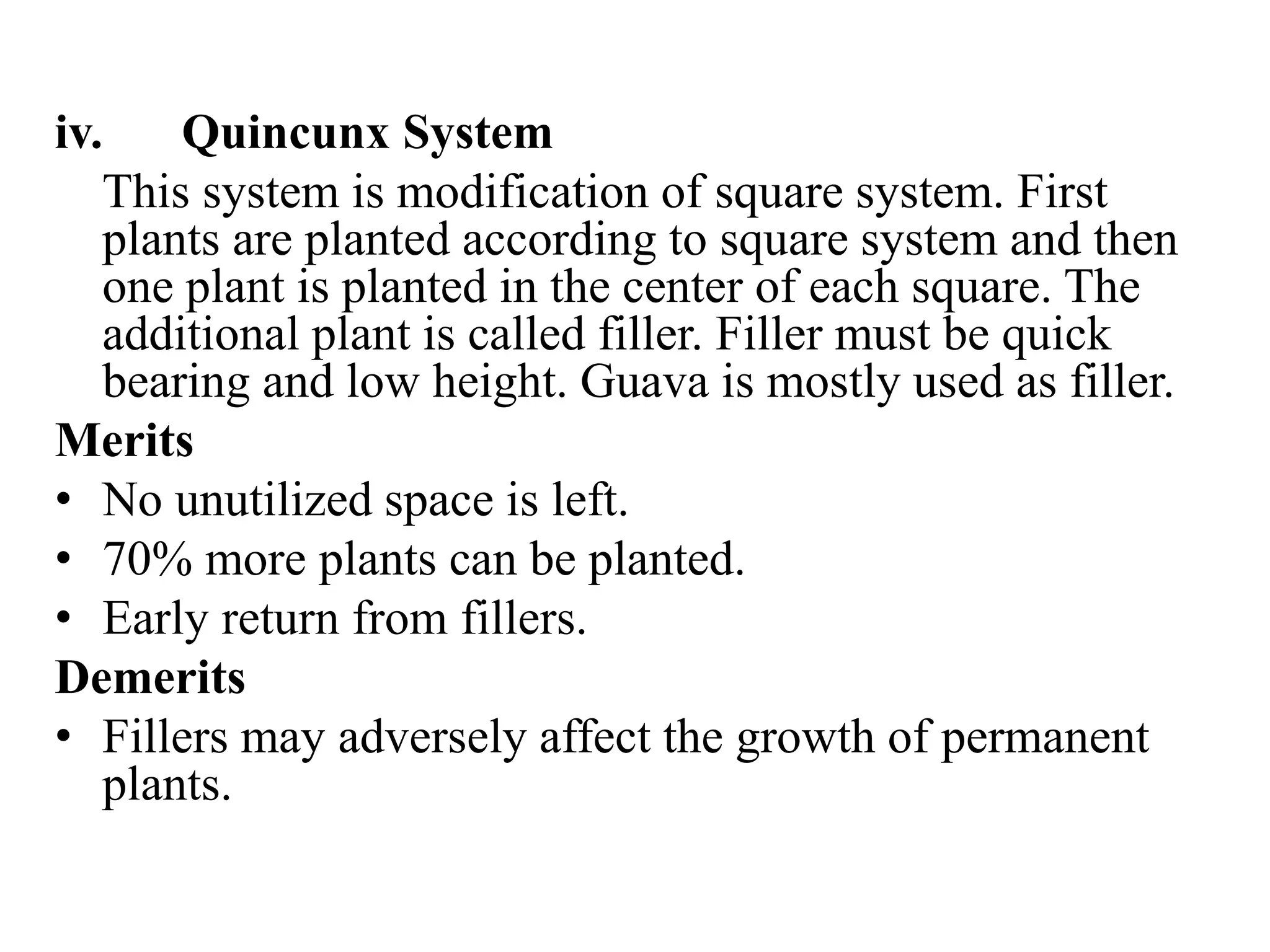 iv. Quincunx System
This system is modification of square system. First
plants are planted according to square system and then
one plant is planted in the center of each square. The
additional plant is called filler. Filler must be quick
bearing and low height. Guava is mostly used as filler.
Merits
• No unutilized space is left.
• 70% more plants can be planted.
• Early return from fillers.
Demerits
• Fillers may adversely affect the growth of permanent
plants.
 
