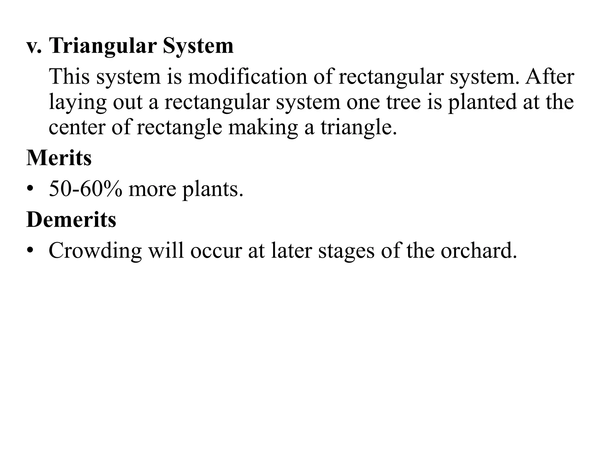 v. Triangular System
This system is modification of rectangular system. After
laying out a rectangular system one tree is planted at the
center of rectangle making a triangle.
Merits
• 50-60% more plants.
Demerits
• Crowding will occur at later stages of the orchard.
 