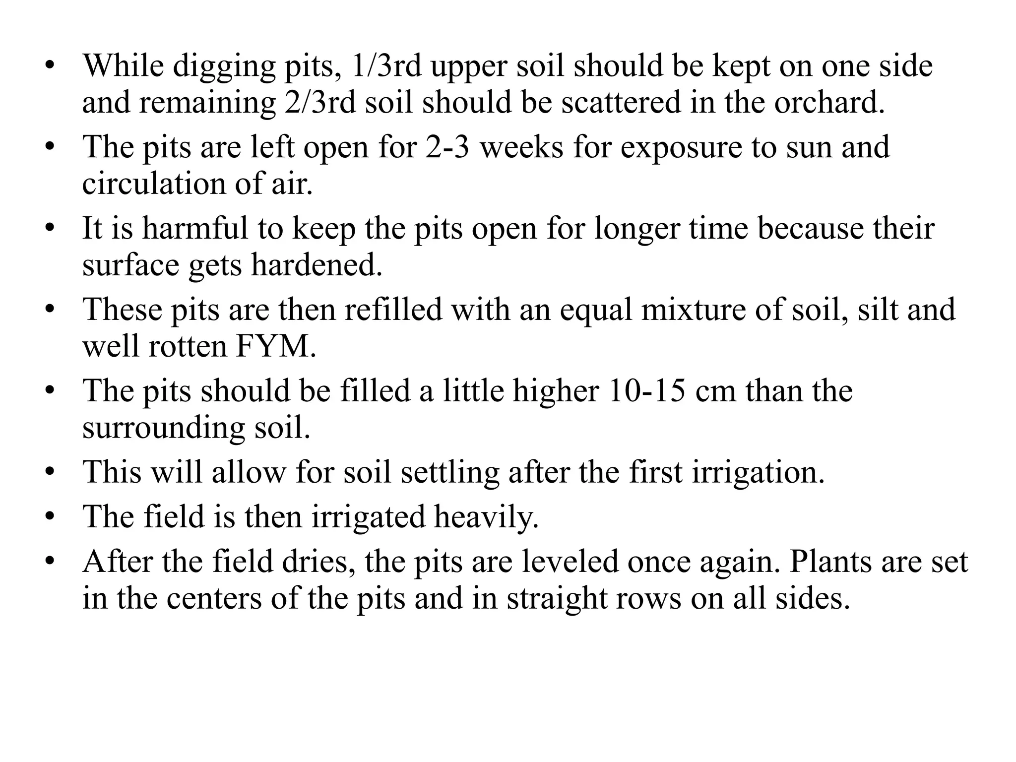 • While digging pits, 1/3rd upper soil should be kept on one side
and remaining 2/3rd soil should be scattered in the orchard.
• The pits are left open for 2-3 weeks for exposure to sun and
circulation of air.
• It is harmful to keep the pits open for longer time because their
surface gets hardened.
• These pits are then refilled with an equal mixture of soil, silt and
well rotten FYM.
• The pits should be filled a little higher 10-15 cm than the
surrounding soil.
• This will allow for soil settling after the first irrigation.
• The field is then irrigated heavily.
• After the field dries, the pits are leveled once again. Plants are set
in the centers of the pits and in straight rows on all sides.
 