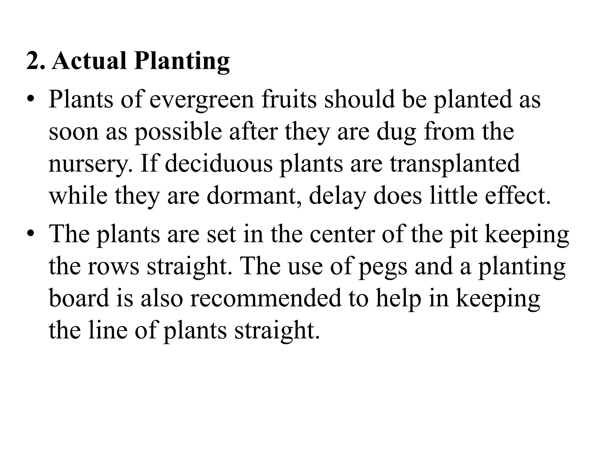 2. Actual Planting
• Plants of evergreen fruits should be planted as
soon as possible after they are dug from the
nursery. If deciduous plants are transplanted
while they are dormant, delay does little effect.
• The plants are set in the center of the pit keeping
the rows straight. The use of pegs and a planting
board is also recommended to help in keeping
the line of plants straight.
 