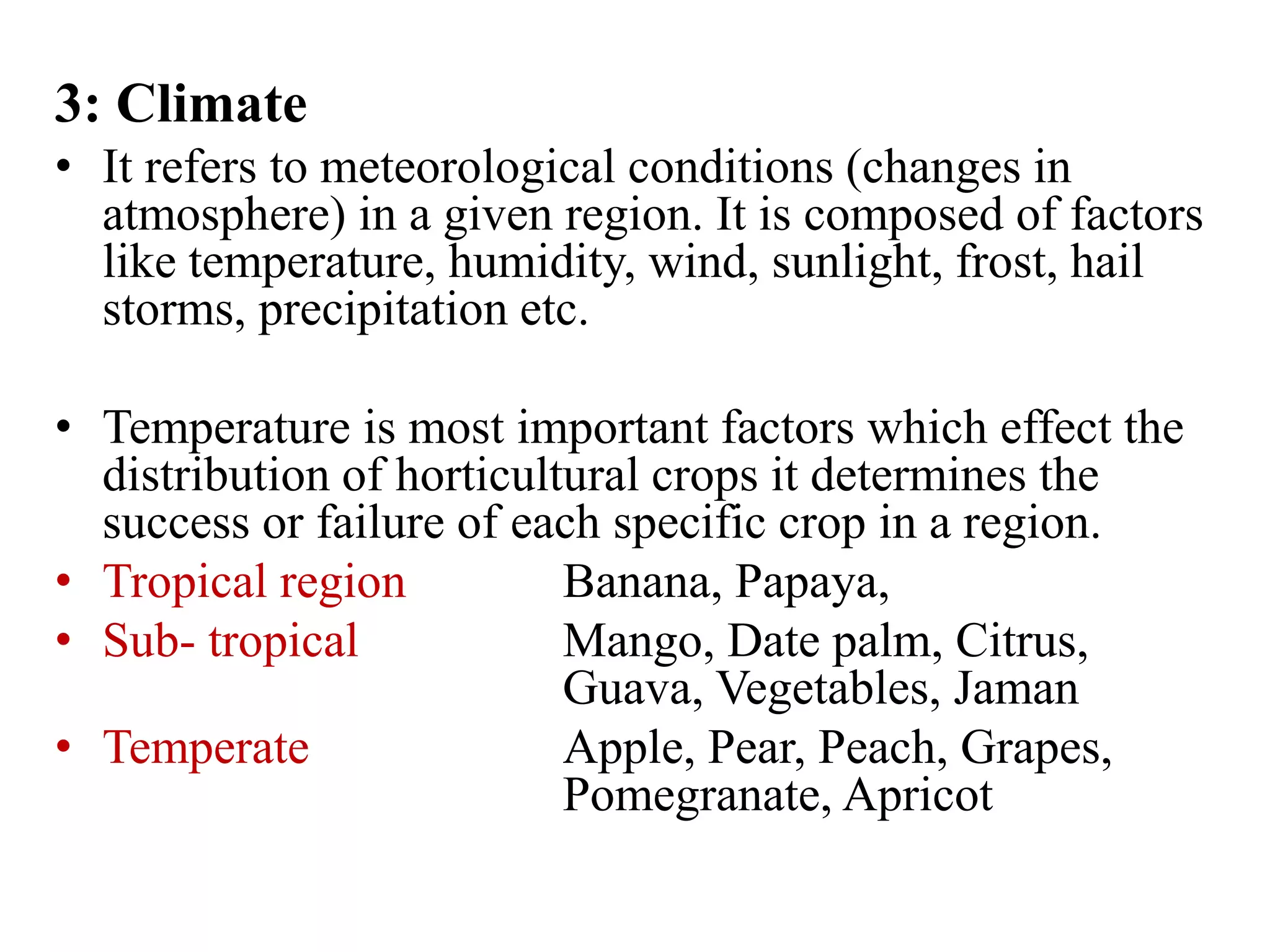 3: Climate
• It refers to meteorological conditions (changes in
atmosphere) in a given region. It is composed of factors
like temperature, humidity, wind, sunlight, frost, hail
storms, precipitation etc.
• Temperature is most important factors which effect the
distribution of horticultural crops it determines the
success or failure of each specific crop in a region.
• Tropical region Banana, Papaya,
• Sub- tropical Mango, Date palm, Citrus,
Guava, Vegetables, Jaman
• Temperate Apple, Pear, Peach, Grapes,
Pomegranate, Apricot
 