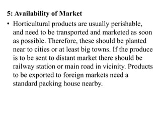 5: Availability of Market
• Horticultural products are usually perishable,
and need to be transported and marketed as soon
as possible. Therefore, these should be planted
near to cities or at least big towns. If the produce
is to be sent to distant market there should be
railway station or main road in vicinity. Products
to be exported to foreign markets need a
standard packing house nearby.
 
