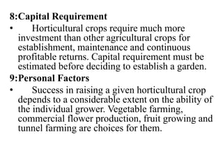8:Capital Requirement
• Horticultural crops require much more
investment than other agricultural crops for
establishment, maintenance and continuous
profitable returns. Capital requirement must be
estimated before deciding to establish a garden.
9:Personal Factors
• Success in raising a given horticultural crop
depends to a considerable extent on the ability of
the individual grower. Vegetable farming,
commercial flower production, fruit growing and
tunnel farming are choices for them.
 