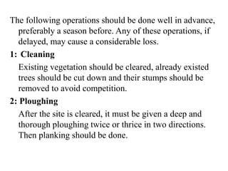 The following operations should be done well in advance,
preferably a season before. Any of these operations, if
delayed, may cause a considerable loss.
1: Cleaning
Existing vegetation should be cleared, already existed
trees should be cut down and their stumps should be
removed to avoid competition.
2: Ploughing
After the site is cleared, it must be given a deep and
thorough ploughing twice or thrice in two directions.
Then planking should be done.
 
