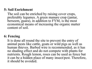 5: Soil Enrichment
The soil can be enriched by raising cover crops,
preferably legumes. A green manure crop (jantar,
berseem, guara), in addition to FYM, is the most
economical means of increasing the organic matter
content of soil.
6: Fencing
It is done all round the site to prevent the entry of
animal pests like cattle, goats or wild pigs as well as
human thieves. Barbed wire is recommended, as it has
no shading effect and do not compete with plants for
nutrients. Rough lemon, roses can be used as fence but
it can be a hidden place of many insect/pest. Therefore,
it should be avoided.
 