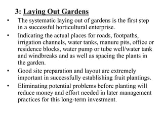 3: Laying Out Gardens
• The systematic laying out of gardens is the first step
in a successful horticultural enterprise.
• Indicating the actual places for roads, footpaths,
irrigation channels, water tanks, manure pits, office or
residence blocks, water pump or tube well/water tank
and windbreaks and as well as spacing the plants in
the garden.
• Good site preparation and layout are extremely
important in successfully establishing fruit plantings.
• Eliminating potential problems before planting will
reduce money and effort needed in later management
practices for this long-term investment.
 