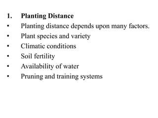 1. Planting Distance
• Planting distance depends upon many factors.
• Plant species and variety
• Climatic conditions
• Soil fertility
• Availability of water
• Pruning and training systems
 