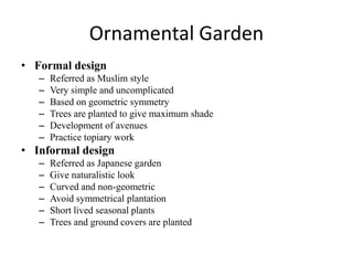 Ornamental Garden
• Formal design
– Referred as Muslim style
– Very simple and uncomplicated
– Based on geometric symmetry
– Trees are planted to give maximum shade
– Development of avenues
– Practice topiary work
• Informal design
– Referred as Japanese garden
– Give naturalistic look
– Curved and non-geometric
– Avoid symmetrical plantation
– Short lived seasonal plants
– Trees and ground covers are planted
 