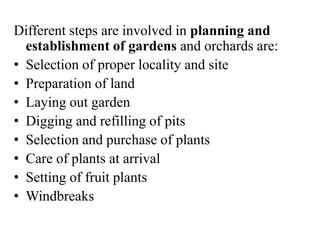 Different steps are involved in planning and
establishment of gardens and orchards are:
• Selection of proper locality and site
• Preparation of land
• Laying out garden
• Digging and refilling of pits
• Selection and purchase of plants
• Care of plants at arrival
• Setting of fruit plants
• Windbreaks
 