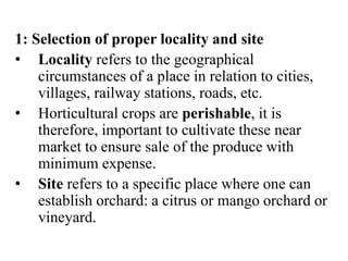 1: Selection of proper locality and site
• Locality refers to the geographical
circumstances of a place in relation to cities,
villages, railway stations, roads, etc.
• Horticultural crops are perishable, it is
therefore, important to cultivate these near
market to ensure sale of the produce with
minimum expense.
• Site refers to a specific place where one can
establish orchard: a citrus or mango orchard or
vineyard.
 