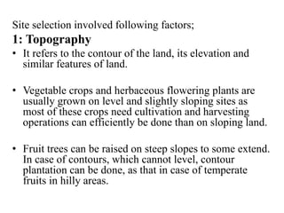 Site selection involved following factors;
1: Topography
• It refers to the contour of the land, its elevation and
similar features of land.
• Vegetable crops and herbaceous flowering plants are
usually grown on level and slightly sloping sites as
most of these crops need cultivation and harvesting
operations can efficiently be done than on sloping land.
• Fruit trees can be raised on steep slopes to some extend.
In case of contours, which cannot level, contour
plantation can be done, as that in case of temperate
fruits in hilly areas.
 