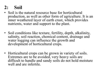 2: Soil
• Soil is the natural resource base for horticultural
production, as well as other form of agriculture. It is an
inner weathered layer of earth crust, which provides
nutrients, water and support to the plant.
• Soil conditions like texture, fertility, depth, alkalinity,
salinity, soil reaction, chemical content, drainage and
water logging can influence the growth and
development of horticultural crops.
• Horticultural crops can be grown in variety of soils.
Extremes are to be avoided, very heavy soils are
difficult to handle and sandy soils do not hold moisture
well and are infertile.
 