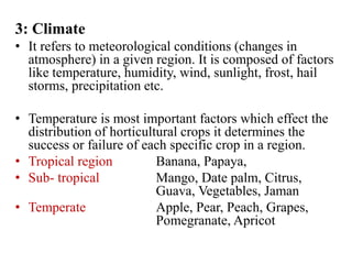 3: Climate
• It refers to meteorological conditions (changes in
atmosphere) in a given region. It is composed of factors
like temperature, humidity, wind, sunlight, frost, hail
storms, precipitation etc.
• Temperature is most important factors which effect the
distribution of horticultural crops it determines the
success or failure of each specific crop in a region.
• Tropical region Banana, Papaya,
• Sub- tropical Mango, Date palm, Citrus,
Guava, Vegetables, Jaman
• Temperate Apple, Pear, Peach, Grapes,
Pomegranate, Apricot
 