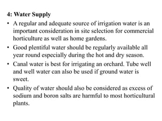 4: Water Supply
• A regular and adequate source of irrigation water is an
important consideration in site selection for commercial
horticulture as well as home gardens.
• Good plentiful water should be regularly available all
year round especially during the hot and dry season.
• Canal water is best for irrigating an orchard. Tube well
and well water can also be used if ground water is
sweet.
• Quality of water should also be considered as excess of
sodium and boron salts are harmful to most horticultural
plants.
 