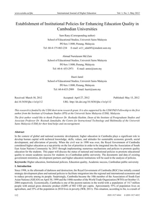 www.sciedu.ca/ijhe                         International Journal of Higher Education                   Vol. 1, No. 1; May 2012



 Establishment of Institutional Policies for Enhancing Education Quality in
                           Cambodian Universities
                                             Sam Rany (Corresponding author)
                                 School of Educational Studies, Universiti Sains Malaysia
                                             PO box 11800, Penang, Malaysia
                             Tel: 60-4-175-063-234       E-mail: sr11_edu045@student.usm.my


                                                Ahmad Nurulazam Md Zain
                                 School of Educational Studies, Universiti Sains Malaysia
                                             PO box 11800, Penang, Malaysia
                                      Tel: 60-4- 653-2971      E-mail: anmz@usm.my


                                                         Hazri Jamil
                                 School of Educational Studies, Universiti Sains Malaysia
                                             PO box 11800, Penang, Malaysia
                                       Tel: 60-4-653-2989       Email: hazri@usm.my


Received: March 30, 2012                         Accepted: April 27, 2012                           Published: May 15, 2012
doi:10.5430/ijhe.v1n1p112                        URL: http://dx.doi.org/10.5430/ijhe.v1n1p112


This research is funded by the USM short-term research grant. It is also supported by the USM PhD Fellowship to the first
author from the Institute of Graduate Studies (IPS) at the Universiti Sains Malaysia (USM), Malaysia.
The first author would like to thank Professor Dr. Roshada Hashim, Dean of the Institute of Postgraduate Studies and
Associate Professor Dr. Rozinah Jamaludin, the Centre for Instructional Technology and Multimedia of the Universiti
Sains Malaysia (USM) for their kind helps and encouragement.


Abstract
In the context of global and national economic development, higher education in Cambodia plays a significant role to
develop human capital with technical knowledge, skills, values, and attitudes for sustainable economic growth, social
development, and alleviation of poverty. When the civil war in 1998 was over, the Royal Government of Cambodia
considered higher education as a top priority on the list of priorities in order to be integrated into the Association of South
East Asian Nations Community by 2015 through implementing numerous mechanisms and policies to promote quality
education for the students. This paper will discuss the status of national and institutional policies to promote educational
quality to ensure academic success for students in a Cambodian public university. The documents and data of existing
government ministries, development partners and higher education institutions will be used in the analysis of policies.
Keywords: Higher education, Institutional policies, Education quality, Academic success, Cambodian public university
1. Introduction
Since 1998, in the aftermath of darkness and destruction, the Royal Government of Cambodia (RGC) has initially created
strategic development plans and national policies to facilitate integration into the regional and international economies and
to reduce poverty among its people. Surprisingly, Cambodia became the 10th member of the Association of South East
Asian Nations (ASEAN) on April 30, 1999 and the 148th member of the World Trade Organization (WTO) on October 13,
2004 respectively. Economically, Cambodia is one of the poorest nations in the world with a population of 14.7 million
people with annual gross domestic product (GDP) of 802 USD per capita. Aproximately 55% of population lives on
agriculture, and 35% of the population in 2010 lives in poverty (WB, 2011). This situation, according to Jin, is a result of

112                                                                                           ISSN 1927-6044   E-ISSN 1927-6052
 