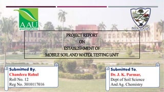 Submitted By,
Chandera Rahul
Roll No. 12
Reg No. 3010117016
Submitted To,
Dr. J. K. Parmar,
Dept of Soil Science
And Ag. Chemistry
PROJECTREPORT
ON
ESTABLISHMENT OF
MOBILE SOILANDWATERTESTINGUNIT
 