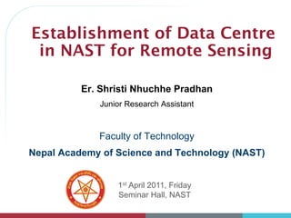 Establishment of Data Centre
in NAST for Remote Sensing
1st April 2011, Friday
Seminar Hall, NAST
Er. Shristi Nhuchhe Pradhan
Junior Research Assistant
Faculty of Technology
Nepal Academy of Science and Technology (NAST)
 