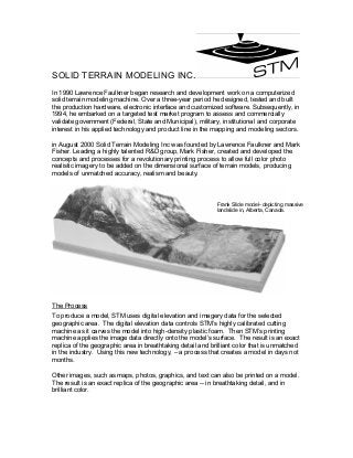 SOLID TERRAIN MODELING INC.
In 1990 Lawrence Faulkner began research and development work on a computerized
solid terrain modeling machine. Over a three-year period he designed, tested and built
the production hardware, electronic interface and customized software. Subsequently, in
1994, he embarked on a targeted test market program to assess and commercially
validate government (Federal, State and Municipal), military, institutional and corporate
interest in his applied technology and product line in the mapping and modeling sectors.
in August 2000 Solid Terrain Modeling Inc was founded by Lawrence Faulkner and Mark
Fisher. Leading a highly talented R&D group, Mark Fisher, created and developed the
concepts and processes for a revolutionary printing process to allow full color photo
realistic imagery to be added on the dimensional surface of terrain models, producing
models of unmatched accuracy, realism and beauty.
The Process
To produce a model, STM uses digital elevation and imagery data for the selected
geographic area. The digital elevation data controls STM’s highly calibrated cutting
machine as it carves the model into high-density plastic foam. Then STM’s printing
machine applies the image data directly onto the model’s surface. The result is an exact
replica of the geographic area in breathtaking detail and brilliant color that is unmatched
in the industry. Using this new technology, – a process that creates a model in days not
months.
Other images, such as maps, photos, graphics, and text can also be printed on a model.
The result is an exact replica of the geographic area -- in breathtaking detail, and in
brilliant color.
Frank Slide model- depicting massive
landslide in, Alberta, Canada.
 
