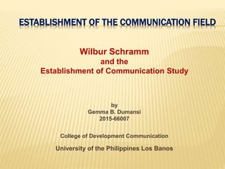 ESTABLISHMENT OF THE COMMUNICATION FIELD
Wilbur Schramm
and the
Establishment of Communication Study
by
Gemma B. Dumansi
2015-66007
College of Development Communication
University of the Philippines Los Banos
 