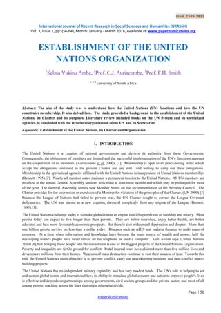 ISSN 2349-7831
International Journal of Recent Research in Social Sciences and Humanities (IJRRSSH)
Vol. 3, Issue 1, pp: (56-64), Month: January - March 2016, Available at: www.paperpublications.org
Page | 56
Paper Publications
ESTABLISHMENT OF THE UNITED
NATIONS ORGANIZATION
1
Selina Vukinu Ambe, 2
Prof. C.J. Auriacombe, 3
Prof. F.H. Smith
1, 2, 3
University of South Africa
Abstract: The aim of the study was to understand how the United Nations (UN) functions and how the UN
constitutes membership. It also delved into. The study provided a background to the establishment of the United
Nations, its Charter and its purposes. Literature review included books on the UN System and its specialized
agencies. It concluded with the structural organization of the UN and its Secretariat.
Keywords: Establishment of the United Nations, its Charter and Organization.
1. INTRODUCTION
The United Nations is a creation of national governments and derives its authority from these Governments.
Consequently, the obligations of members are limited and the successful implementation of the UN’s functions depends
on the cooperation of its members. (Auriacombe et al 2000). [1]. Membership is open to all peace-loving states which
accept the obligations contained in the present Charter and are able and willing to carry out these obligations.
Membership in the specialized agencies affiliated with the United Nations is independent of United Nations membership.
(Bennett 1995).[2]. Nearly all member states maintain a permanent mission to the United Nations. All UN members are
involved in the annual General Assembly sessions which last at least three months and which may be prolonged for most
of the year. The General Assembly admits new Member States on the recommendation of the Security Council. The
Charter provides for the suspension or expulsion of a Member for violation of the principles of the Charter. (UN 2000).[3]
Because the League of Nations had failed to prevent war, the UN Charter sought to correct the League Covenant
deficiencies. The UN was started as a new creation, divorced completely from any stigma of the League (Bennett:
1995).[5].
The United Nations challenge today is to make globalization an engine that lifts people out of hardship and misery. Most
people today can expect to live longer than their parents. They are better nourished, enjoy better health, are better
educated and face more favourable economic prospects. But there is also widespread deprivation and despair. More than
one billion people survive on less than a dollar a day. Diseases such as AIDS and malaria threaten to undo years of
progress. At a time when information and knowledge have become the main source of wealth and power, half the
developing world's people have never talked on the telephone or used a computer. Kofi Annan says (United Nations
2000) [6] that bringing these people into the mainstream is one of the biggest projects of the United Nations Organization.
Poverty and inequality are fertile ground for conflict. Brutal internal wars have claimed more than five million lives and
driven more millions from their homes. Weapons of mass destruction continue to cast their shadow of fear. Towards this
end, the United Nation's main objective is to prevent conflict, carry out peacekeeping missions and post-conflict peace-
building projects.
The United Nations has no independent military capability and has very modest funds. The UN's role in helping to set
and sustain global norms and international law, its ability to stimulate global concern and action to improve people's lives
is effective and depends on partnerships among governments, civil society groups and the private sector, and most of all
among people, reaching across the lines that might otherwise divide.
 