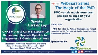 1
PMOfficers all rights reserved 2020-21
Webinars Series
The Magic of the PMO
Speaker
Carsten Ley
OKR | Project | Agile & Experience
Consultant | Keynote Speaker for
Engagement & Getting things done
Moderator: PMOfficers Associated Consultant
Date: Wednesday 22th of September 2021
Barcelona (Spain) 20.00 Local Time
Sponsored by
OBJECTIVE:
• PMO for idea & Action Management, Target
tracking by OKRs and strategic initiatives like
customer experience.
PMO can do much more than
projects to support your
organisation
 