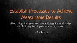 Establish Processes to Achieve
Measurable Results
Almost all quality improvement comes via simplification of design,
manufacturing... layout, processes, and procedures.
~ Tom Peters
 