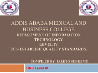 ADDIS ABABA MEDICAL AND
BUSINESS COLLEGE
DEPARTMENT OF INFORMATION
TECHNOLOGY
LEVEL IV
UC:- ESTABLISH QUALITY STANDARDS.
COMPILED BY: JALETO SUNKEMO
HNS Level IV
1
 
