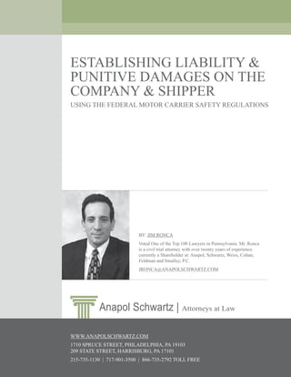 Establishing Liability & Punitive Damages On The Company &
                         Shipper Using The Federal Motor Carrier Safety Regulations
                         ESTABLISHING LIABILITY &
                         PUNITIVE DAMAGES ON THE
                         COMPANY & SHIPPER
                         USING THE FEDERAL MOTOR CARRIER SAFETY REGULATIONS




                                                        BY: JIM RONCA
                                                        Voted One of the Top 100 Lawyers in Pennsylvania. Mr. Ronca
                                                        is a civil trial attorney with over twenty years of experience.
                                                        currently a Shareholder at: Anapol, Schwartz, Weiss, Cohan,
                                                        Feldman and Smalley, P.C.
                                                        JRONCA@ANAPOLSCHWARTZ.COM




                                      Anapol Schwartz | Attorneys at Law

                         WWW.ANAPOLSCHWARTZ.COM
                         1710 SPRUCE STREET, PHILADELPHIA, PA 19103
                         209 STATE STREET, HARRISBURG, PA 17101
Prepared by Lawyers at Anapol Schwartz. © 2007 All Rights Reserved.
Read more information online at 215-735-1130 | 717-901-3500 | 866-735-2792 TOLL FREE
                                www.anapolschwartz.com.                                                                   1