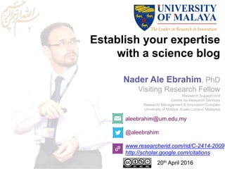 Establish your expertise
with a science blog
aleebrahim@um.edu.my
@aleebrahim
www.researcherid.com/rid/C-2414-2009
http://scholar.google.com/citations
Nader Ale Ebrahim, PhD
Visiting Research Fellow
Research Support Unit
Centre for Research Services
Research Management & Innovation Complex
University of Malaya, Kuala Lumpur, Malaysia
20th April 2016
 