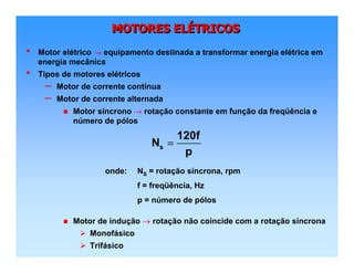 MOTORES ELÉTRICOSMOTORES ELMOTORES ELÉÉTRICOSTRICOS
• Motor elétrico → equipamento destinada a transformar energia elétrica em
energia mecânica
• Tipos de motores elétricos
– Motor de corrente contínua
– Motor de corrente alternada
Motor síncrono → rotação constante em função da freqüência e
número de pólos
Motor de indução → rotação não coincide com a rotação síncrona
Monofásico
Trifásico
s
120f
N
p
=
onde: NS = rotação síncrona, rpm
f = freqüência, Hz
p = número de pólos
 
