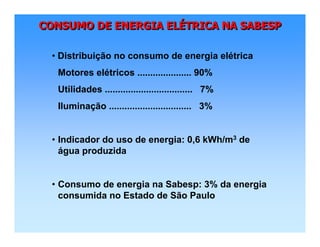 CONSUMO DE ENERGIA ELÉTRICA NA SABESPCONSUMO DE ENERGIA ELCONSUMO DE ENERGIA ELÉÉTRICA NA SABESPTRICA NA SABESP
• Distribuição no consumo de energia elétrica
Motores elétricos ..................... 90%
Utilidades .................................. 7%
Iluminação ................................ 3%
• Indicador do uso de energia: 0,6 kWh/m3 de
água produzida
• Consumo de energia na Sabesp: 3% da energia
consumida no Estado de São Paulo
 