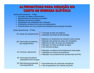 ALTERNATIVAS PARA REDUÇÃO DO
CUSTO DE ENERGIA ELÉTRICA
ALTERNATIVAS PARA REDUALTERNATIVAS PARA REDUÇÇÃO DOÃO DO
CUSTO DE ENERGIA ELCUSTO DE ENERGIA ELÉÉTRICATRICA
Ações Administrativas – 1ª fase
Correção da classe de faturamento
Regularização da demanda contratada
Alteração da estrutura tarifária
Desativação das instalações sem utilização
Conferência de leitura da conta de energia elétrica
Entendimentos com as companhias energéticas para redução de tarifas
Ações Operacionais – 2ª fase
(A) Ajuste dos equipamentos
(B) Diminuição da potência
dos equipamentos
(C) Controle operacional
(D) Automaçãodo sistema
deabastecimento de água
•
•
•
•
•
•
(E) Alternativasparageração
de energiaelétrica
•
•
Correção do fator de potência
Alteração da tensão de alimentação
•
•
•
•
•
Melhoria no rendimento do conjunto motor-bomba
Redução das perdas de carga nas tubulações
Melhoria do fator de carga nas instalações
Redução do índice de perdas de água
Uso racional da água
•
•
Alteração no sistema de bombeamento-reservação
Utilização do inversor de freqüência
• Alteração nos procedimentos operacionais de ETAs
•
•
Aproveitamento de potenciais energéticos
Uso de geradores nos horários de ponta
 