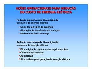 AÇÕES OPERACIONAIS PARA REDUÇÃO
DO CUSTO DE ENERGIA ELÉTRICA
AAÇÇÕES OPERACIONAIS PARA REDUÕES OPERACIONAIS PARA REDUÇÇÃOÃO
DO CUSTO DE ENERGIA ELDO CUSTO DE ENERGIA ELÉÉTRICATRICA
• Correção do fator de potência
• Alteração da tensão de alimentação
• Melhoria do fator de carga
Redução do custo sem diminuição do
consumo de energia elétrica
• Diminuição da potência dos equipamentos
• Controle operacional
• Automação
• Alternativas para geração de energia elétrica
Redução do custo pela diminuição do
consumo de energia elétrica
 