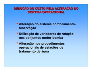 REDUÇÃO DO CUSTO PELA ALTERAÇÃO DO
SISTEMA OPERACIONAL
REDUREDUÇÇÃO DO CUSTO PELA ALTERAÃO DO CUSTO PELA ALTERAÇÇÃO DOÃO DO
SISTEMA OPERACIONALSISTEMA OPERACIONAL
• Alteração do sistema bombeamento-
reservação
• Utilização de variadores de rotação
nos conjuntos motor-bomba
• Alteração nos procedimentos
operacionais de estações de
tratamento de água
 