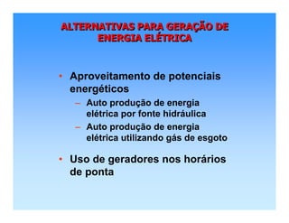 ALTERNATIVAS PARA GERAÇÃO DE
ENERGIA ELÉTRICA
ALTERNATIVAS PARA GERAALTERNATIVAS PARA GERAÇÇÃO DEÃO DE
ENERGIA ELENERGIA ELÉÉTRICATRICA
• Aproveitamento de potenciais
energéticos
– Auto produção de energia
elétrica por fonte hidráulica
– Auto produção de energia
elétrica utilizando gás de esgoto
• Uso de geradores nos horários
de ponta
 