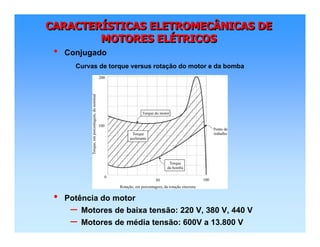CARACTERÍSTICAS ELETROMECÂNICAS DE
MOTORES ELÉTRICOS
CARACTERCARACTERÍÍSTICAS ELETROMECÂNICAS DESTICAS ELETROMECÂNICAS DE
MOTORES ELMOTORES ELÉÉTRICOSTRICOS
• Potência do motor
– Motores de baixa tensão: 220 V, 380 V, 440 V
– Motores de média tensão: 600V a 13.800 V
• Conjugado
Curvas de torque versus rotação do motor e da bomba
 