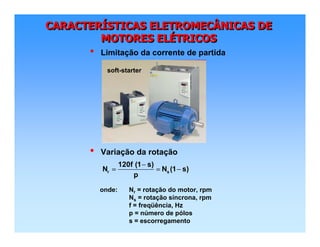 CARACTERÍSTICAS ELETROMECÂNICAS DE
MOTORES ELÉTRICOS
CARACTERCARACTERÍÍSTICAS ELETROMECÂNICAS DESTICAS ELETROMECÂNICAS DE
MOTORES ELMOTORES ELÉÉTRICOSTRICOS
• Variação da rotação
• Limitação da corrente de partida
r s
120f (1 s)
N N (1 s)
p
−
= = −
onde: Nr = rotação do motor, rpm
Ns = rotação síncrona, rpm
f = freqüência, Hz
p = número de pólos
s = escorregamento
soft-starter
 
