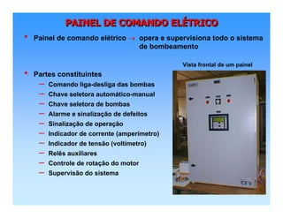 PAINEL DE COMANDO ELÉTRICOPAINEL DE COMANDO ELPAINEL DE COMANDO ELÉÉTRICOTRICO
• Painel de comando elétrico → opera e supervisiona todo o sistema
de bombeamento
• Partes constituintes
– Comando liga-desliga das bombas
– Chave seletora automático-manual
– Chave seletora de bombas
– Alarme e sinalização de defeitos
– Sinalização de operação
– Indicador de corrente (amperímetro)
– Indicador de tensão (voltímetro)
– Relês auxiliares
– Controle de rotação do motor
– Supervisão do sistema
Vista frontal de um painel
 