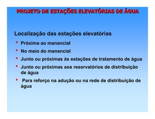 PROJETO DE ESTAÇÕES ELEVATÓRIAS DE ÁGUAPROJETO DE ESTAPROJETO DE ESTAÇÇÕES ELEVATÕES ELEVATÓÓRIAS DERIAS DE ÁÁGUAGUA
• Próxima ao manancial
• No meio do manancial
• Junto ou próximas às estações de tratamento de água
• Junto ou próximas aos reservatórios de distribuição
de água
• Para reforço na adução ou na rede de distribuição de
água
Localização das estações elevatórias
 