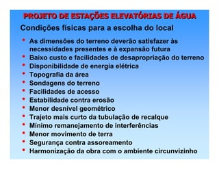 PROJETO DE ESTAÇÕES ELEVATÓRIAS DE ÁGUAPROJETO DE ESTAPROJETO DE ESTAÇÇÕES ELEVATÕES ELEVATÓÓRIAS DERIAS DE ÁÁGUAGUA
• As dimensões do terreno deverão satisfazer às
necessidades presentes e à expansão futura
• Baixo custo e facilidades de desapropriação do terreno
• Disponibilidade de energia elétrica
• Topografia da área
• Sondagens do terreno
• Facilidades de acesso
• Estabilidade contra erosão
• Menor desnível geométrico
• Trajeto mais curto da tubulação de recalque
• Mínimo remanejamento de interferências
• Menor movimento de terra
• Segurança contra assoreamento
• Harmonização da obra com o ambiente circunvizinho
Condições físicas para a escolha do local
 