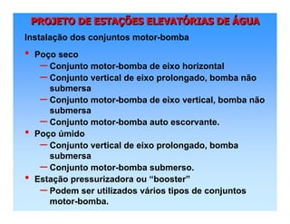 PROJETO DE ESTAÇÕES ELEVATÓRIAS DE ÁGUAPROJETO DE ESTAPROJETO DE ESTAÇÇÕES ELEVATÕES ELEVATÓÓRIAS DERIAS DE ÁÁGUAGUA
• Poço seco
– Conjunto motor-bomba de eixo horizontal
– Conjunto vertical de eixo prolongado, bomba não
submersa
– Conjunto motor-bomba de eixo vertical, bomba não
submersa
– Conjunto motor-bomba auto escorvante.
• Poço úmido
– Conjunto vertical de eixo prolongado, bomba
submersa
– Conjunto motor-bomba submerso.
• Estação pressurizadora ou “booster”
– Podem ser utilizados vários tipos de conjuntos
motor-bomba.
Instalação dos conjuntos motor-bomba
 