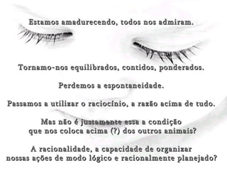 Estamos amadurecendo, todos nos admiram. Tornamo-nos equilibrados, contidos, ponderados. Perdemos a espontaneidade. Passamos a utilizar o raciocínio, a razão acima de tudo. Mas não é justamente essa a condição que nos coloca acima (?) dos outros animais? A racionalidade, a capacidade de organizar nossas ações de modo lógico e racionalmente planejado?   
