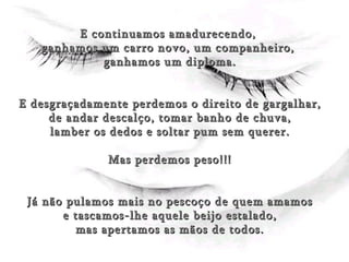 E continuamos amadurecendo,  ganhamos um carro novo, um companheiro,  ganhamos um diploma. E desgraçadamente perdemos o direito de gargalhar, de andar descalço, tomar banho de chuva,  lamber os dedos e soltar pum sem querer. Mas perdemos peso!!! Já não pulamos mais no pescoço de quem amamos e tascamos-lhe aquele beijo estalado,  mas apertamos as mãos de todos. 