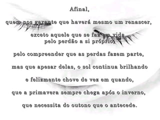 Afinal, quem nos garante que haverá mesmo um renascer,  exceto aquele que se faz em vida,  pelo perdão a si próprio, pelo compreender que as perdas fazem parte,  mas que apesar delas, o sol continua brilhando e felizmente chove de vez em quando,  que a primavera sempre chega após o inverno,  que necessita do outono que o antecede. 